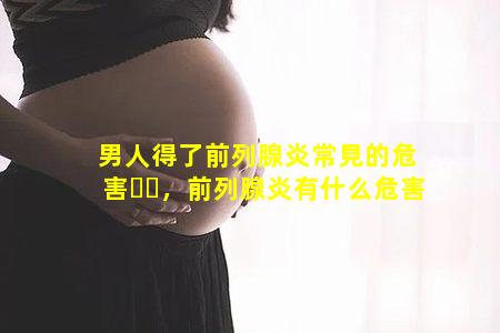 男人得了前列腺炎常見的危害，前列腺炎有什么危害